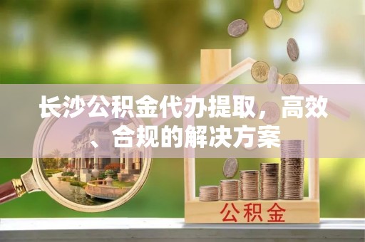 麻涌长沙公积金代办提取，高效、合规的解决方案
