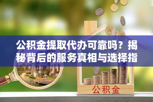 麻涌公积金提取代办可靠吗？揭秘背后的服务真相与选择指南