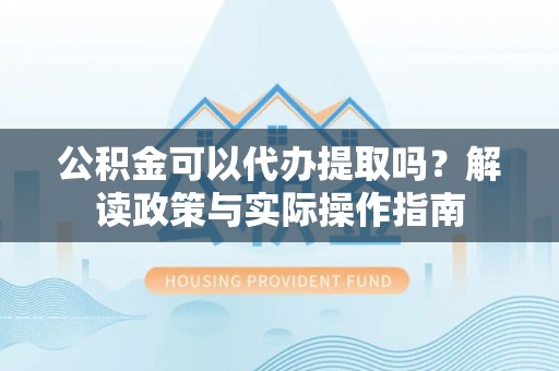 麻涌公积金可以代办提取吗？解读政策与实际操作指南