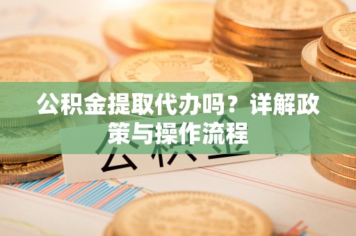 麻涌公积金提取代办吗？详解政策与操作流程
