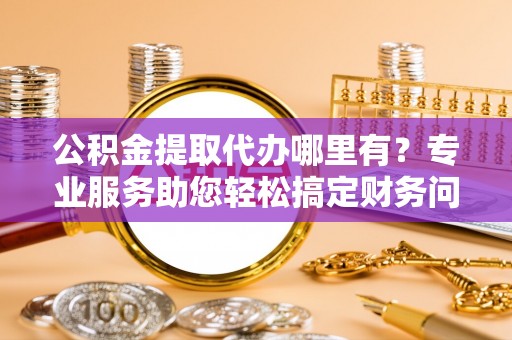 麻涌公积金提取代办哪里有？专业服务助您轻松搞定财务问题
