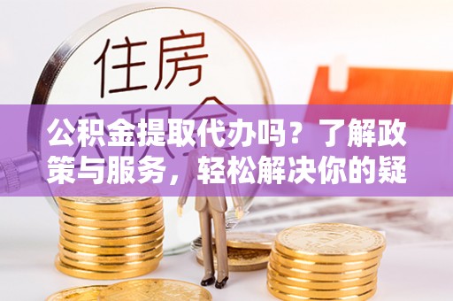 麻涌公积金提取代办吗？了解政策与服务，轻松解决你的疑问