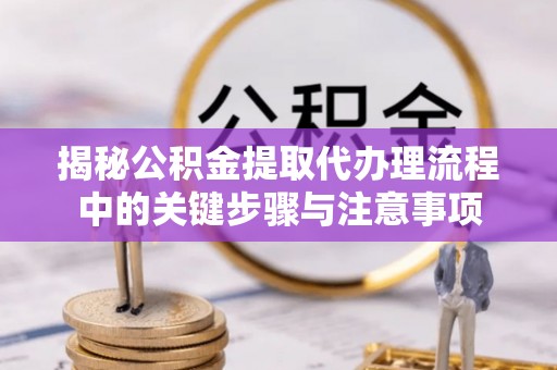 麻涌揭秘公积金提取代办理流程中的关键步骤与注意事项