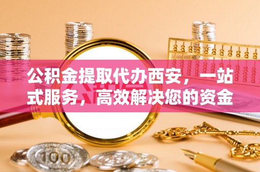 麻涌公积金提取代办西安，一站式服务，高效解决您的资金需求