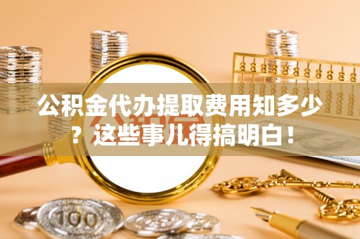 麻涌公积金代办提取费用知多少？这些事儿得搞明白！