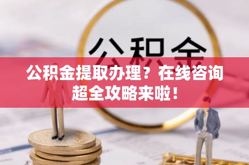 麻涌公积金提取办理？在线咨询超全攻略来啦！