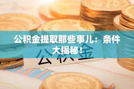 麻涌公积金提取那些事儿：条件大揭秘！