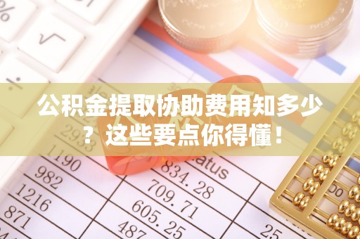 麻涌公积金提取协助费用知多少？这些要点你得懂！