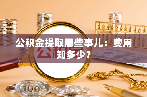 麻涌公积金提取那些事儿：费用知多少？