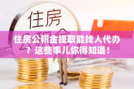 麻涌住房公积金提取能找人代办？这些事儿你得知道！