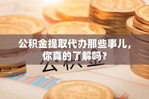 麻涌公积金提取代办那些事儿，你真的了解吗？