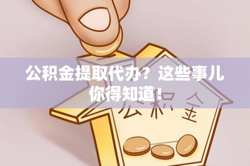 麻涌公积金提取代办？这些事儿你得知道！