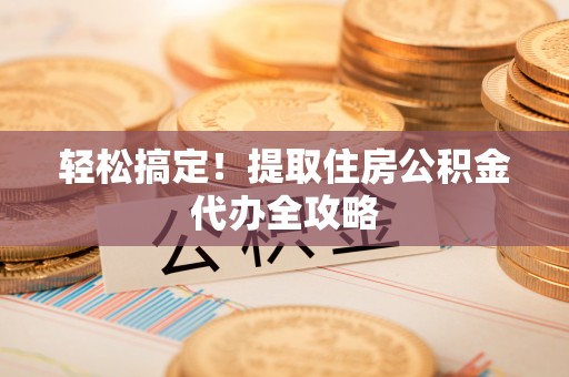 麻涌轻松搞定！提取住房公积金代办全攻略