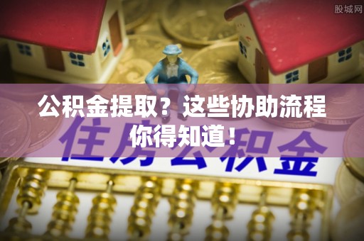 麻涌公积金提取？这些协助流程你得知道！