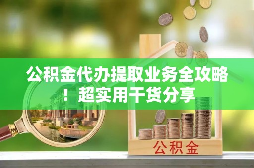 麻涌公积金代办提取业务全攻略！超实用干货分享