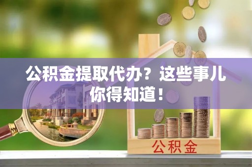 麻涌公积金提取代办？这些事儿你得知道！
