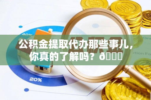 麻涌公积金提取代办那些事儿，你真的了解吗？😎