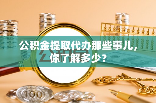 麻涌公积金提取代办那些事儿，你了解多少？