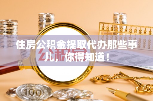 麻涌住房公积金提取代办那些事儿，你得知道！