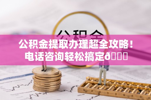 麻涌公积金提取办理超全攻略！电话咨询轻松搞定😎
