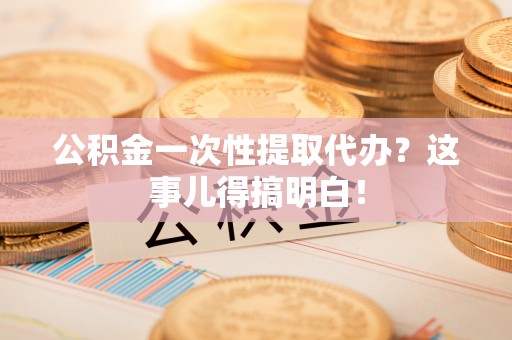 麻涌公积金一次性提取代办？这事儿得搞明白！