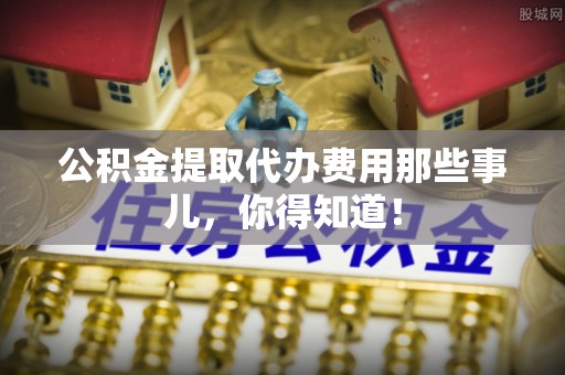 麻涌公积金提取代办费用那些事儿，你得知道！
