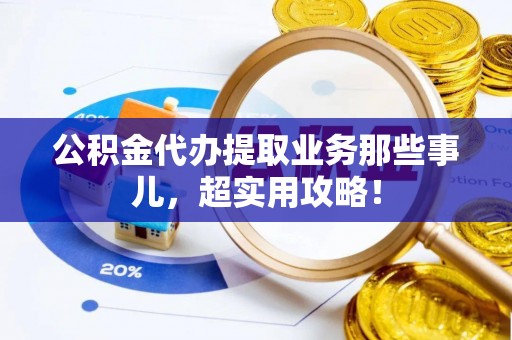 麻涌公积金代办提取业务那些事儿，超实用攻略！