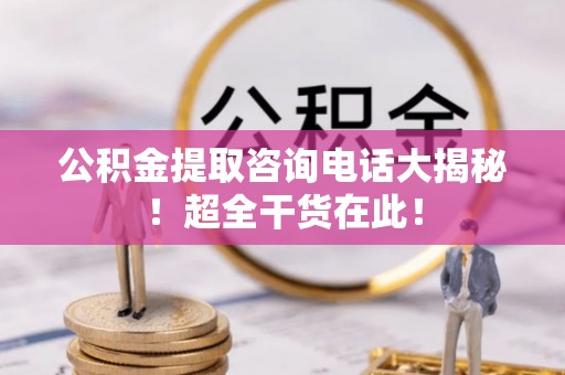 麻涌公积金提取咨询电话大揭秘！超全干货在此！