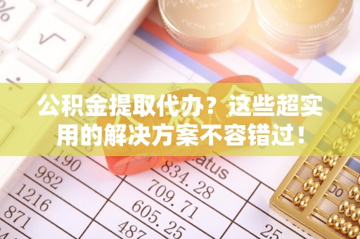 麻涌公积金提取代办？这些超实用的解决方案不容错过！