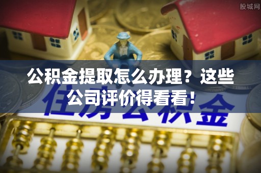 麻涌公积金提取怎么办理？这些公司评价得看看！