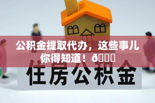 麻涌公积金提取代办，这些事儿你得知道！😎