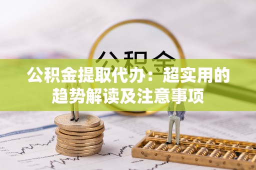 麻涌公积金提取代办：超实用的趋势解读及注意事项