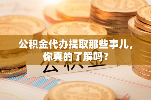 麻涌公积金代办提取那些事儿，你真的了解吗？