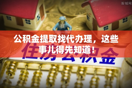 麻涌公积金提取找代办理，这些事儿得先知道！