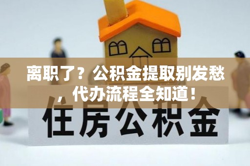 麻涌离职了？公积金提取别发愁，代办流程全知道！