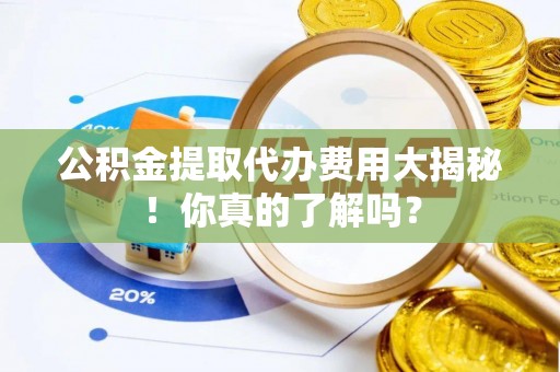 麻涌公积金提取代办费用大揭秘！你真的了解吗？
