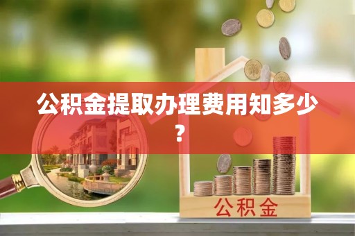 麻涌公积金提取办理费用知多少？