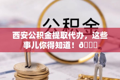 麻涌西安公积金提取代办，这些事儿你得知道！😎