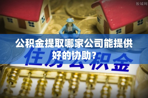 麻涌公积金提取哪家公司能提供好的协助？