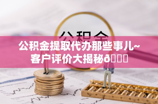 麻涌公积金提取代办那些事儿~客户评价大揭秘😎