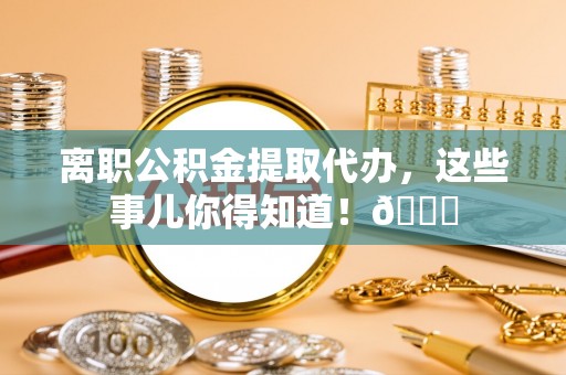 麻涌离职公积金提取代办，这些事儿你得知道！😎