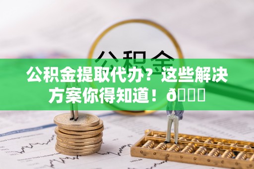 麻涌公积金提取代办？这些解决方案你得知道！😎