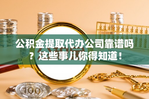 麻涌公积金提取代办公司靠谱吗？这些事儿你得知道！