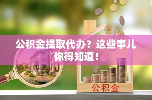麻涌公积金提取代办？这些事儿你得知道！
