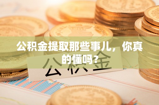 麻涌公积金提取那些事儿，你真的懂吗？