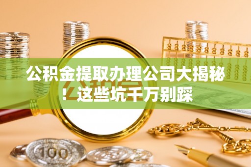 麻涌公积金提取办理公司大揭秘！这些坑千万别踩