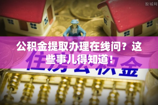 麻涌公积金提取办理在线问？这些事儿得知道！