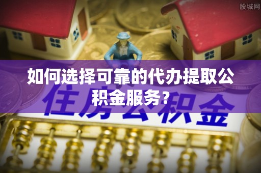 麻涌如何选择可靠的代办提取公积金服务？