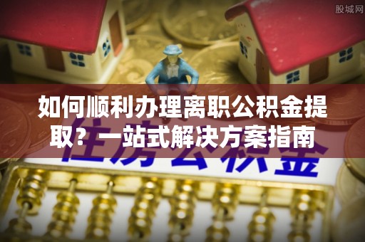 麻涌如何顺利办理离职公积金提取？一站式解决方案指南