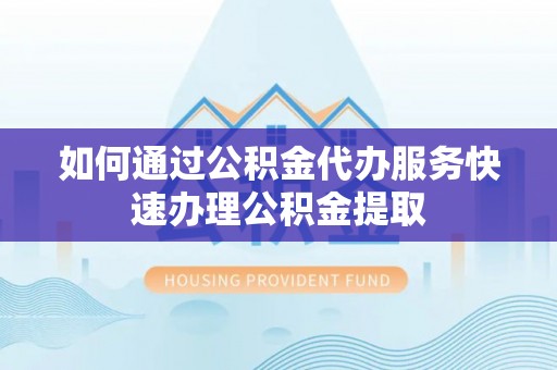 麻涌如何通过公积金代办服务快速办理公积金提取